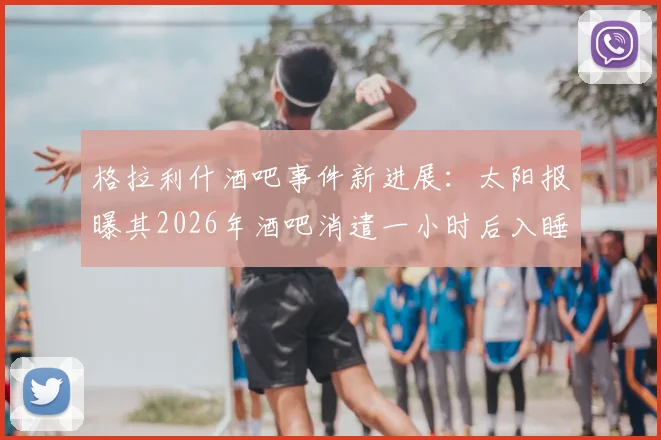 格拉利什酒吧事件新进展：太阳报曝其2026年酒吧消遣一小时后入睡，球迷热议其状态与职业态度