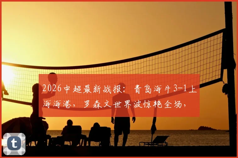 2026中超最新战报:青岛海牛3-1上海海港,罗森文世界波惊艳全场,叶博亚传射建功解析