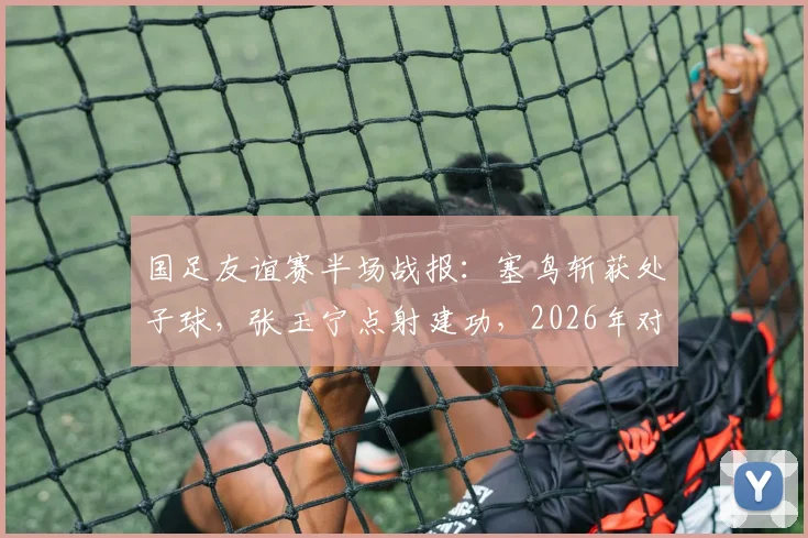 国足友谊赛半场战报：塞鸟斩获处子球，张玉宁点射建功，2026年对阵新加坡暂2-0领先