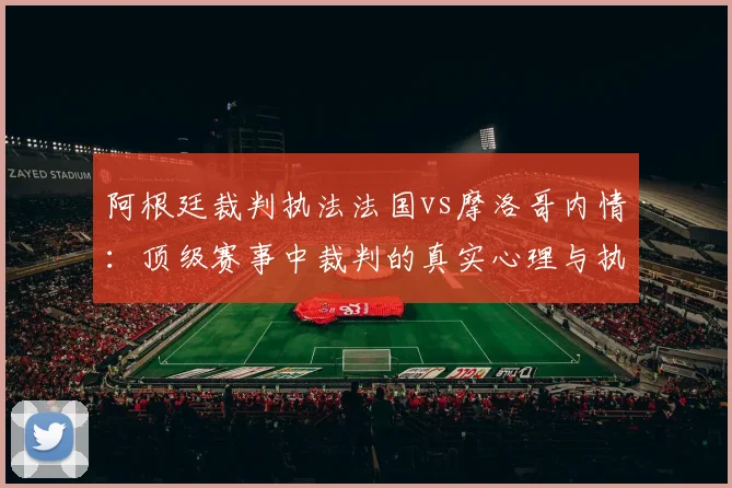 阿根廷裁判执法法国vs摩洛哥内情：顶级赛事中裁判的真实心理与执法底线