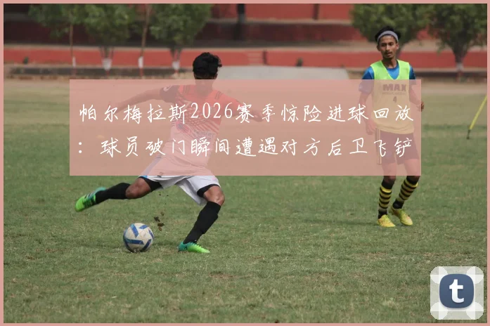 帕尔梅拉斯2026赛季惊险进球回放：球员破门瞬间遭遇对方后卫飞铲，险些爆头危险镜头分析
