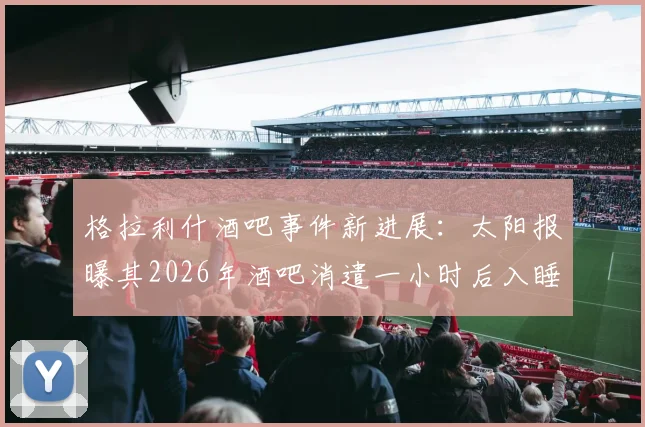 格拉利什酒吧事件新进展:太阳报曝其2026年酒吧消遣一小时后入睡,球迷热议其状态与职业态度