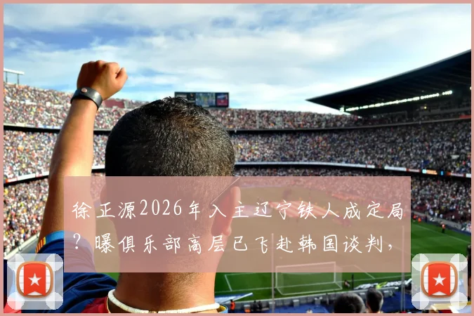 徐正源2026年入主辽宁铁人成定局?曝俱乐部高层已飞赴韩国谈判,最新动态解读