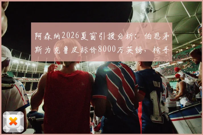 阿森纳2026夏窗引援分析：伯恩茅斯为克鲁皮标价8000万英镑，枪手这笔潜在交易值不值？