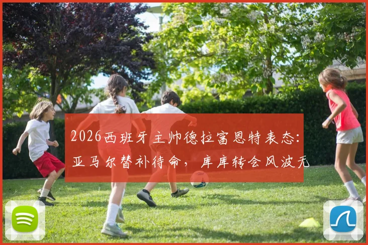 2026西班牙主帅德拉富恩特表态:亚马尔替补待命,库库转会风波无碍国家队发挥