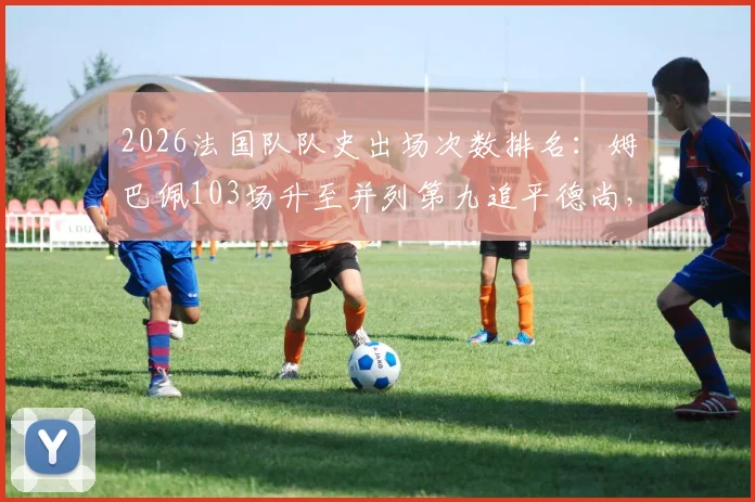 2026法国队队史出场次数排名:姆巴佩103场升至并列第九追平德尚,榜单解析与未来展望
