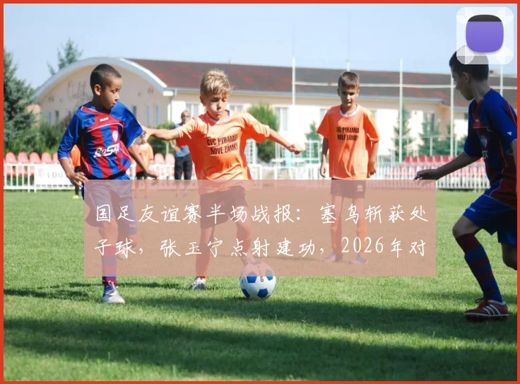 国足友谊赛半场战报:塞鸟斩获处子球,张玉宁点射建功,2026年对阵新加坡暂2-0领先