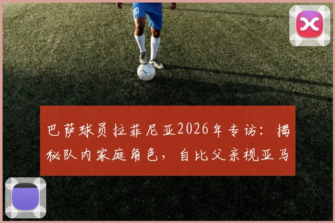 巴萨球员拉菲尼亚2026年专访：揭秘队内家庭角色，自比父亲视亚马尔如弟，分享球场内外领导艺术